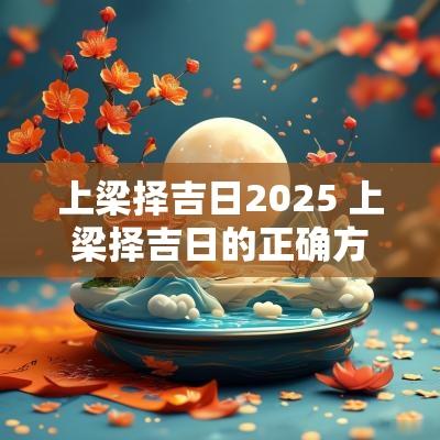 上梁择吉日2025 上梁择吉日的正确方法