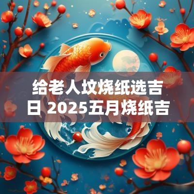 给老人坟烧纸选吉日 2025五月烧纸吉日