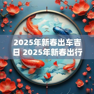2025年新春出车吉日 2025年新春出行吉日