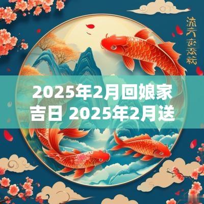 2025年2月回娘家吉日 2025年2月送嫁妆吉日