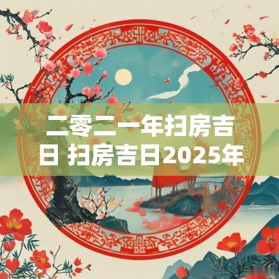 二零二一年扫房吉日 扫房吉日2025年