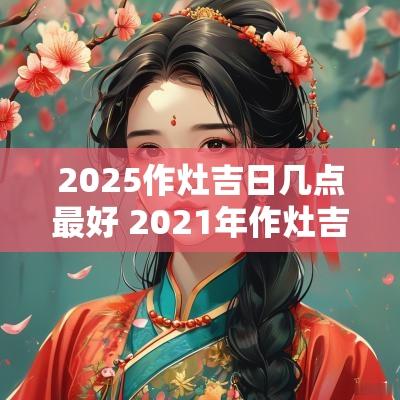 2025作灶吉日几点最好 2025年作灶吉日有哪几天
