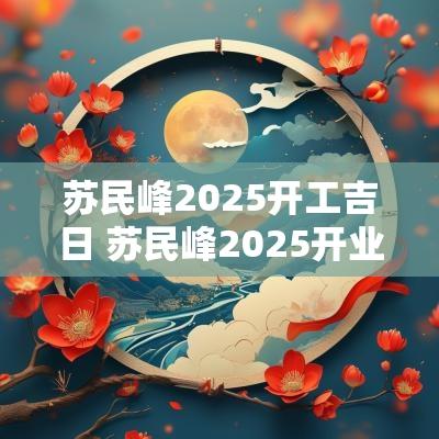 苏民峰2025开工吉日 苏民峰2025开业吉日