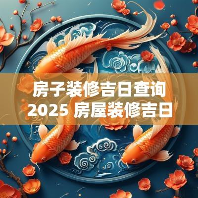 房子装修吉日查询2025 房屋装修吉日查询2025年