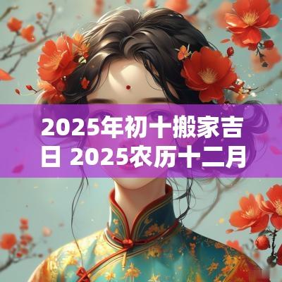 2025年初十搬家吉日 2025农历十二月份搬家吉日