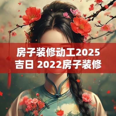房子装修动工2025吉日 2025房子装修开工最佳时间