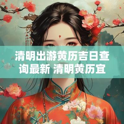 清明出游黄历吉日查询最新 清明黄历宜忌