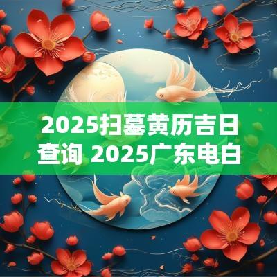2025扫墓黄历吉日查询 2025广东电白扫墓吉日