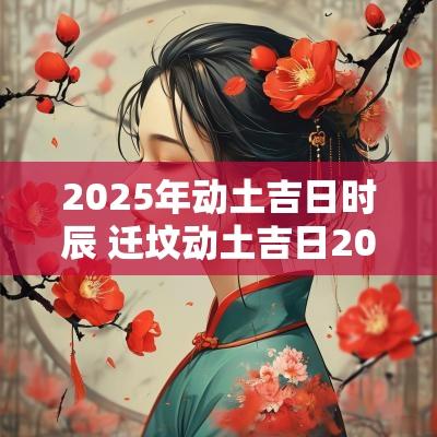 2025年动土吉日时辰 迁坟动土吉日2025年
