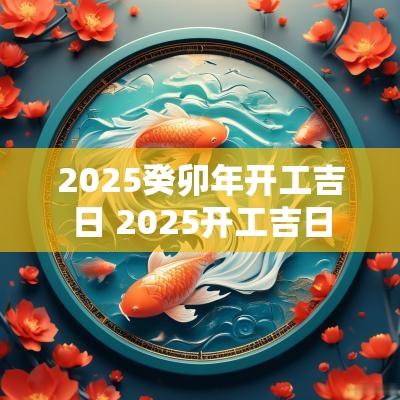 2025癸卯年开工吉日 2025开工吉日