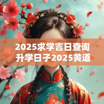 2025求学吉日查询 升学日子2025黄道吉日