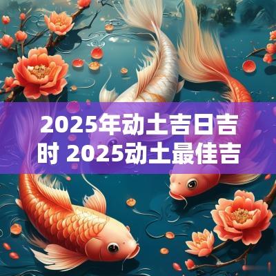 2025年动土吉日吉时 2025动土最佳吉日吉时