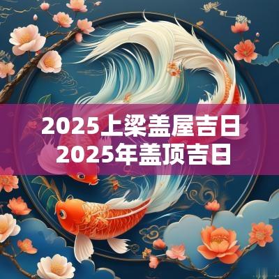2025上梁盖屋吉日 2025年盖顶吉日