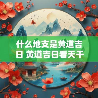 什么地支是黄道吉日 黄道吉日看天干还是地支