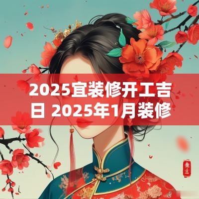 2025宜装修开工吉日 2025年1月装修开工吉日