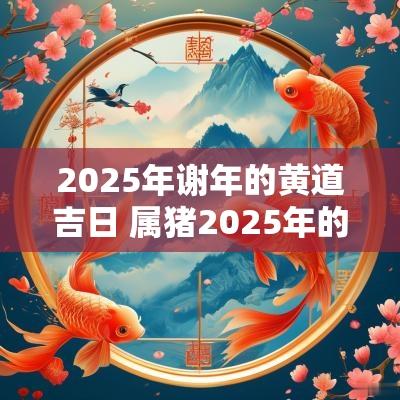 2025年谢年的黄道吉日 属猪2025年的黄道吉日
