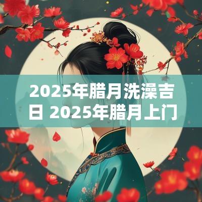 2025年腊月洗澡吉日 2025年腊月上门吉日
