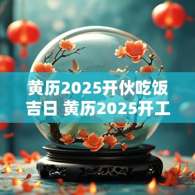 黄历2025开伙吃饭吉日 黄历2025开工吉日查询