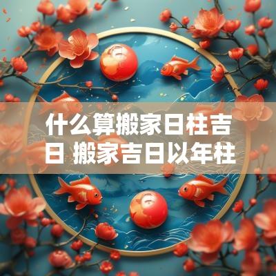 什么算搬家日柱吉日 搬家吉日以年柱还是日柱为准