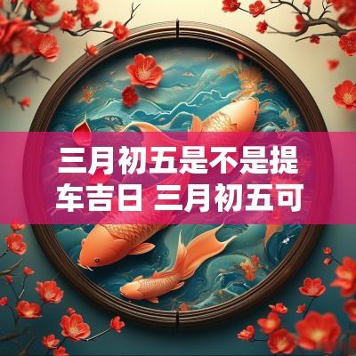 三月初五是不是提车吉日 三月初五可以提车吗
