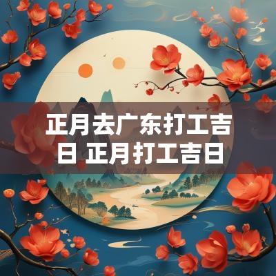 正月去广东打工吉日 正月打工吉日