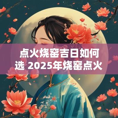 点火烧窑吉日如何选 2025年烧窑点火吉日
