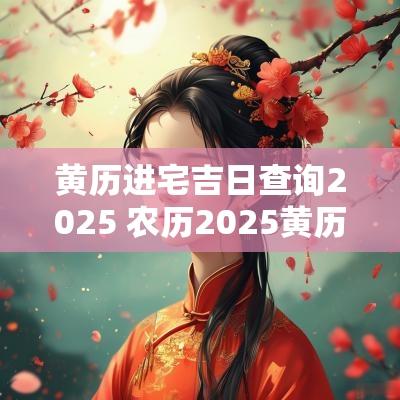 黄历进宅吉日查询2025 农历2025黄历吉日查询