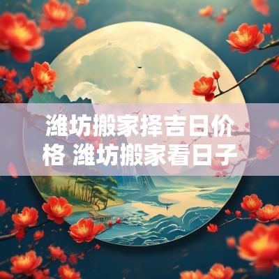 潍坊搬家择吉日价格 潍坊搬家看日子