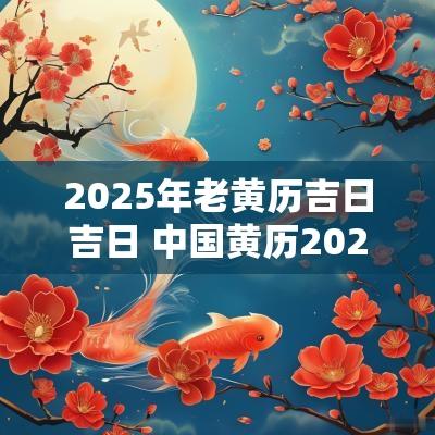 2025年老黄历吉日吉日 中国黄历2025黄道吉日
