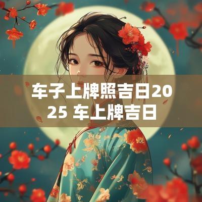 车子上牌照吉日2025 车上牌吉日