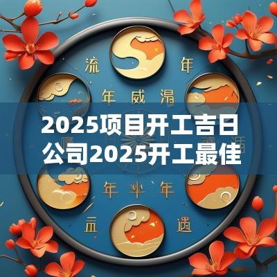 2025项目开工吉日 公司2025开工最佳吉日
