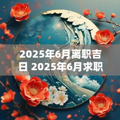 2025年6月离职吉日 2025年6月求职吉日