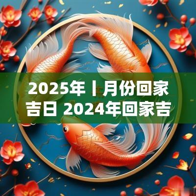 2025年丨月份回家吉日 2025年回家吉日一览表查询