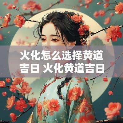 火化怎么选择黄道吉日 火化黄道吉日查询2025