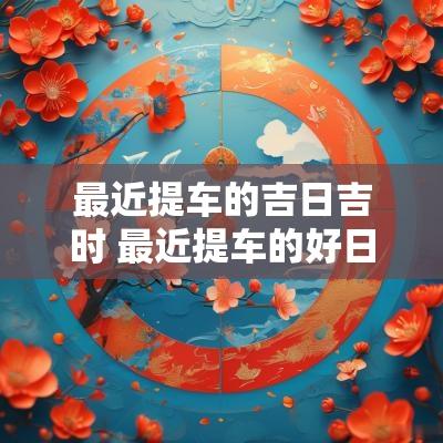 最近提车的吉日吉时 最近提车的好日子黄道吉日