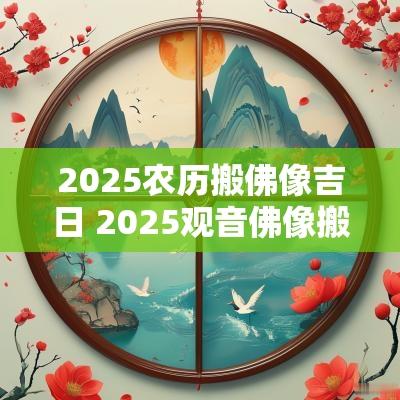 2025农历搬佛像吉日 2025观音佛像搬家吉日