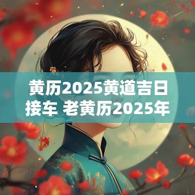 黄历2025黄道吉日接车 老黄历2025年接车吉日