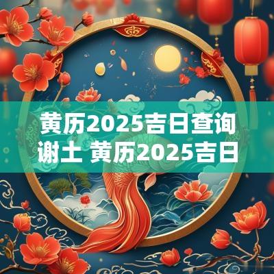 黄历2025吉日查询谢土 黄历2025吉日查询提亲