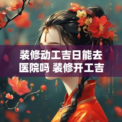 装修动工吉日能去医院吗 装修开工吉日当天要正式开工吗
