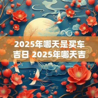 2025年哪天是买车吉日 2025年哪天吉日提新车