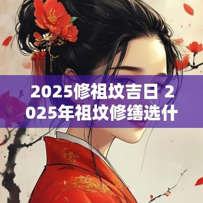 2025修祖坟吉日 2025年祖坟修缮选什么日子