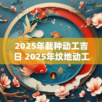 2025年栽种动工吉日 2025年坟地动工吉日