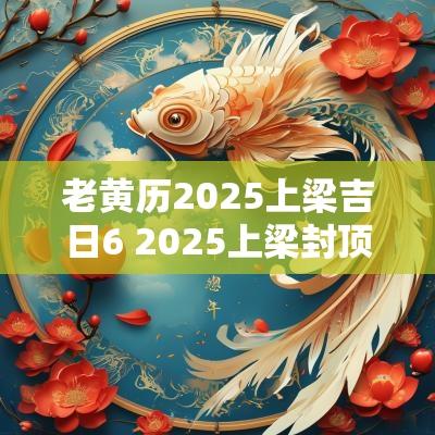 老黄历2025上梁吉日6 2025上梁封顶吉日查询