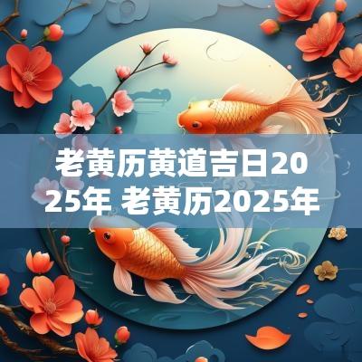 老黄历黄道吉日2025年 老黄历2025年入伙黄道吉日一览表