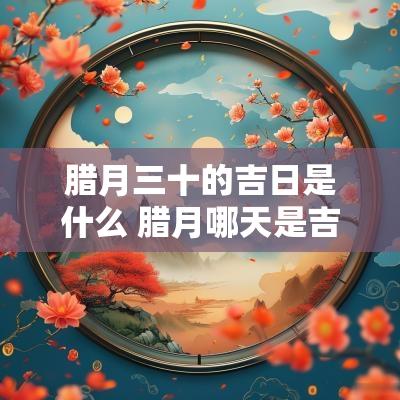 腊月三十的吉日是什么 腊月哪天是吉日