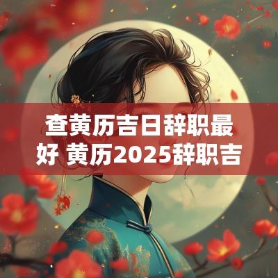 查黄历吉日辞职最好 黄历2025辞职吉日查询