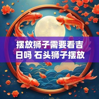 摆放狮子需要看吉日吗 石头狮子摆放选择什么吉日