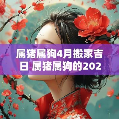 属猪属狗4月搬家吉日 属猪属狗的2025年搬家的好日子