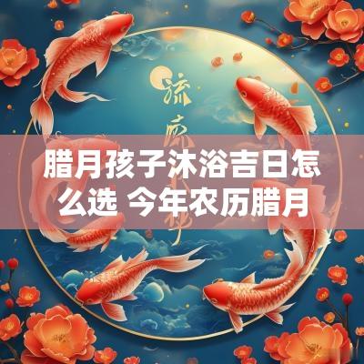 腊月孩子沐浴吉日怎么选 今年农历腊月孩子周岁吉日