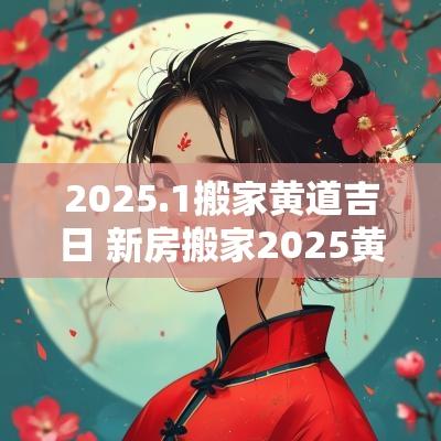 2025.1搬家黄道吉日 新房搬家2025黄道吉日